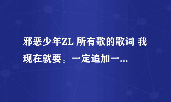 邪恶少年ZL 所有歌的歌词 我现在就要。一定追加一百分。 我要邪恶少年ZL的歌词，不是其他人的，谢谢