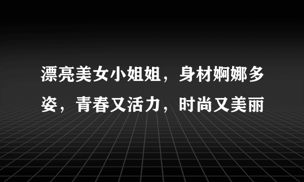 漂亮美女小姐姐，身材婀娜多姿，青春又活力，时尚又美丽