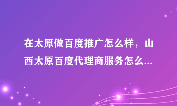 在太原做百度推广怎么样，山西太原百度代理商服务怎么样？现在在太原做百度推广最低价多少？