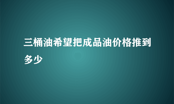 三桶油希望把成品油价格推到多少