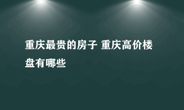 重庆最贵的房子 重庆高价楼盘有哪些