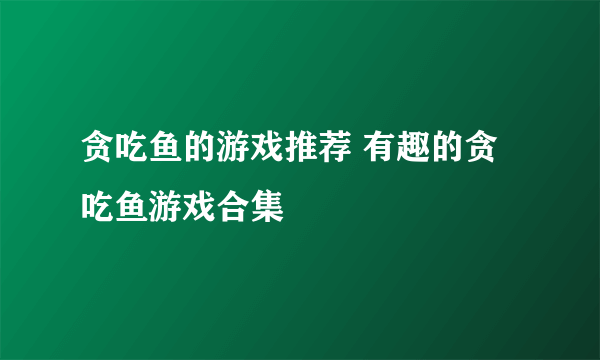 贪吃鱼的游戏推荐 有趣的贪吃鱼游戏合集