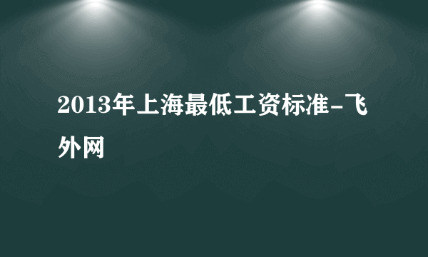 2013年上海最低工资标准-飞外网