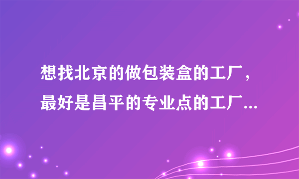 想找北京的做包装盒的工厂，最好是昌平的专业点的工厂，有懂的朋友麻烦推荐下好吗？