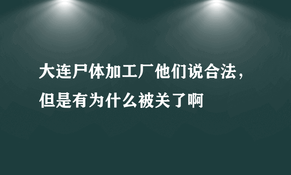 大连尸体加工厂他们说合法，但是有为什么被关了啊