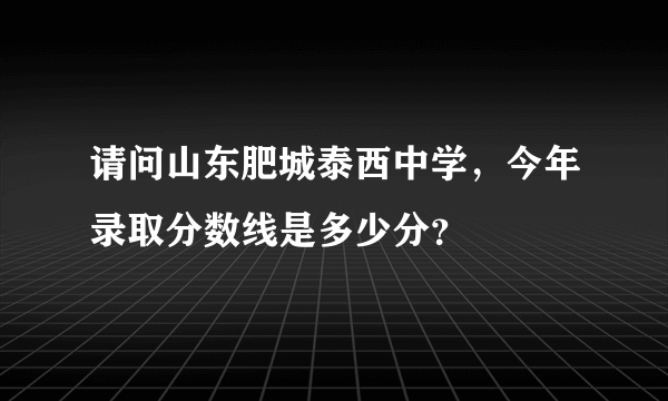 请问山东肥城泰西中学，今年录取分数线是多少分？