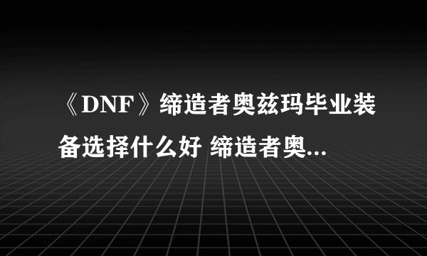 《DNF》缔造者奥兹玛毕业装备选择什么好 缔造者奥兹玛毕业装备选择推荐