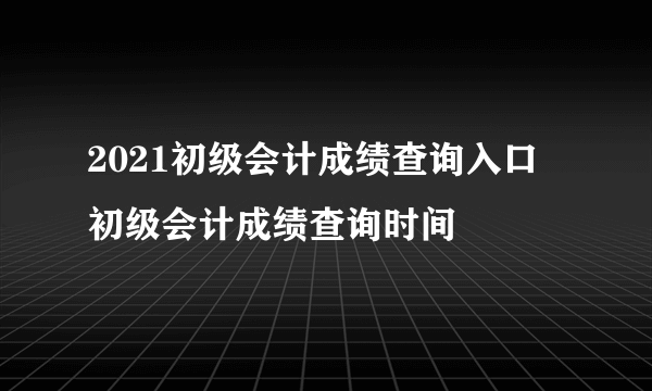 2021初级会计成绩查询入口 初级会计成绩查询时间