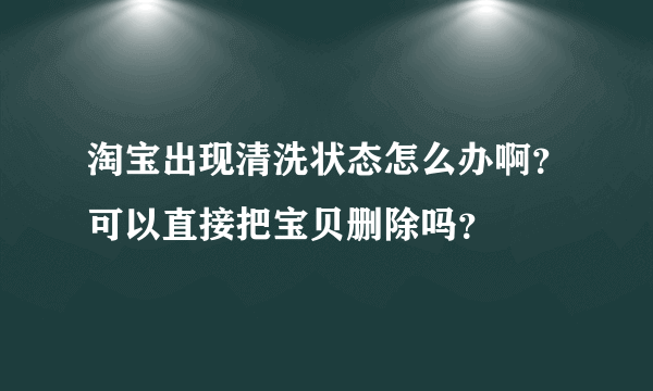 淘宝出现清洗状态怎么办啊？可以直接把宝贝删除吗？