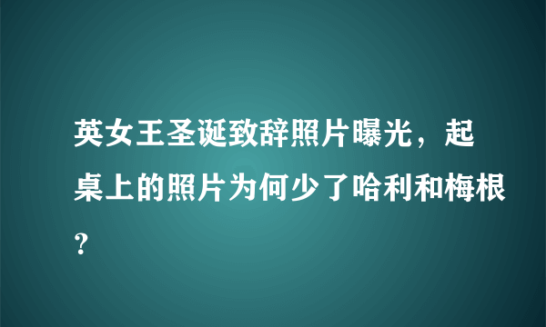 英女王圣诞致辞照片曝光，起桌上的照片为何少了哈利和梅根？