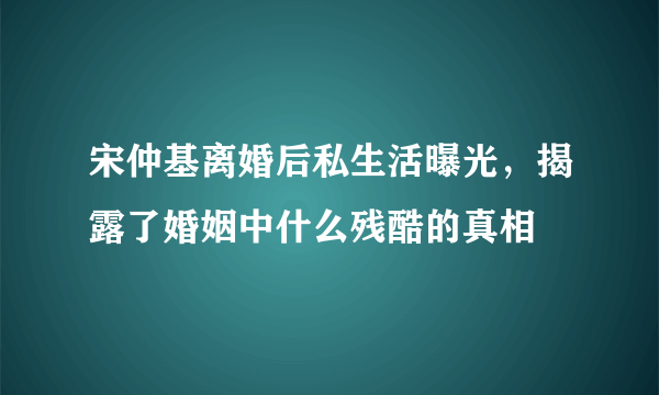 宋仲基离婚后私生活曝光，揭露了婚姻中什么残酷的真相