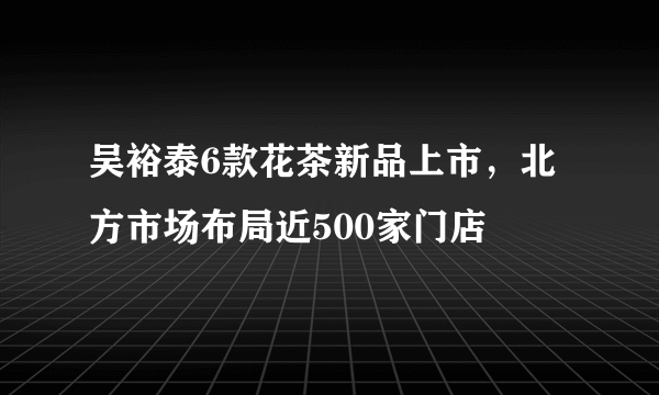 吴裕泰6款花茶新品上市，北方市场布局近500家门店