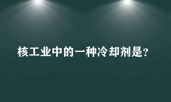 核工业中的一种冷却剂是？