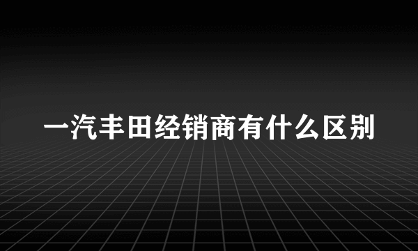 一汽丰田经销商有什么区别