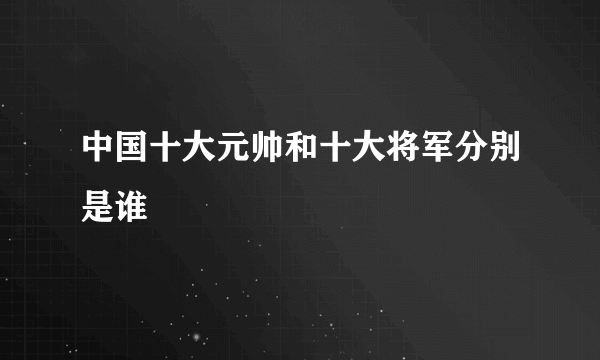 中国十大元帅和十大将军分别是谁