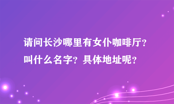 请问长沙哪里有女仆咖啡厅？叫什么名字？具体地址呢？