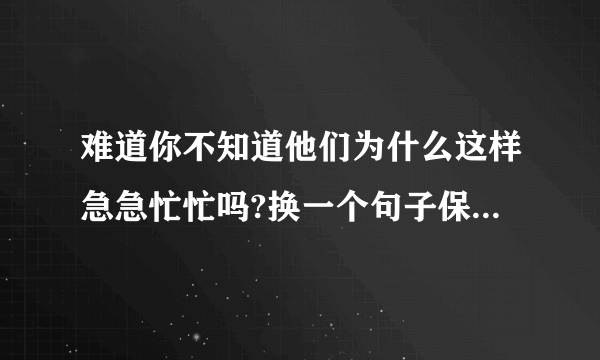 难道你不知道他们为什么这样急急忙忙吗?换一个句子保持句意不变