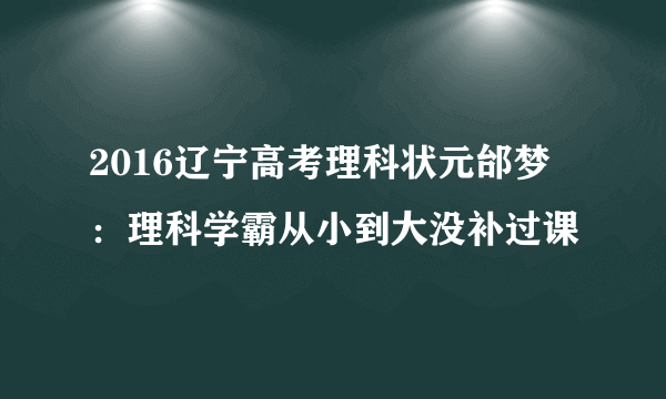 2016辽宁高考理科状元邰梦玥：理科学霸从小到大没补过课