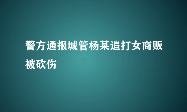 警方通报城管杨某追打女商贩被砍伤