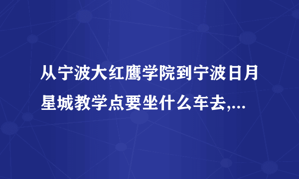 从宁波大红鹰学院到宁波日月星城教学点要坐什么车去,到哪站停车啊?