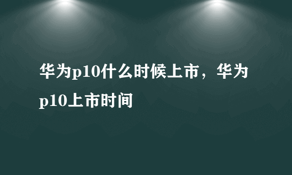 华为p10什么时候上市，华为p10上市时间