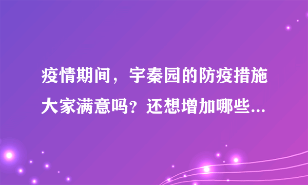 疫情期间，宇秦园的防疫措施大家满意吗？还想增加哪些防疫措施？