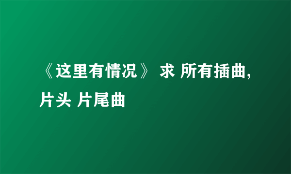 《这里有情况》 求 所有插曲, 片头 片尾曲