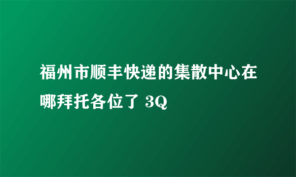 福州市顺丰快递的集散中心在哪拜托各位了 3Q