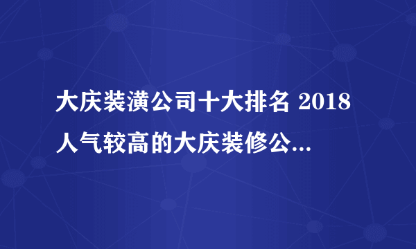 大庆装潢公司十大排名 2018人气较高的大庆装修公司有哪些