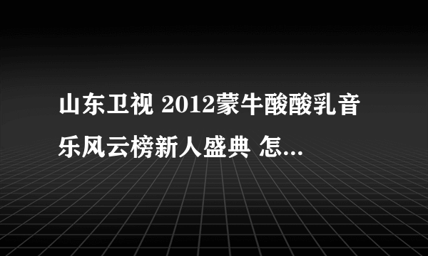 山东卫视 2012蒙牛酸酸乳音乐风云榜新人盛典 怎么哪儿都看不了？