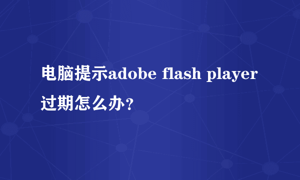 电脑提示adobe flash player过期怎么办？