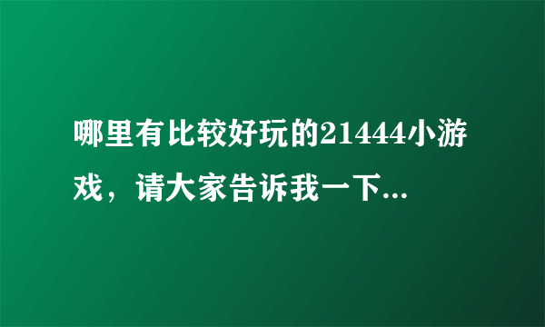 哪里有比较好玩的21444小游戏，请大家告诉我一下呀！！！！