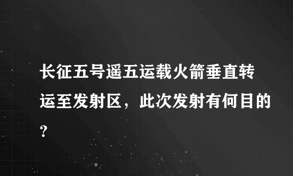 长征五号遥五运载火箭垂直转运至发射区，此次发射有何目的？