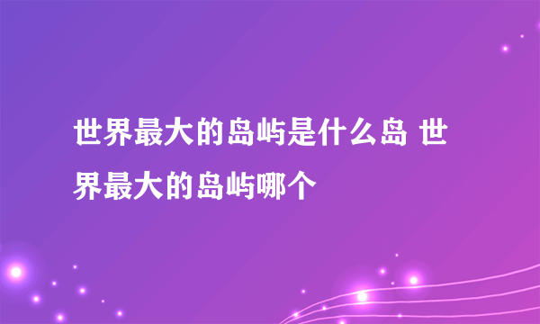 世界最大的岛屿是什么岛 世界最大的岛屿哪个