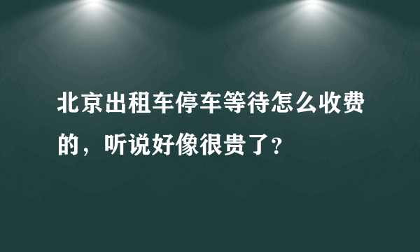 北京出租车停车等待怎么收费的，听说好像很贵了？