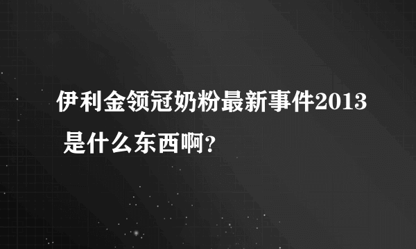 伊利金领冠奶粉最新事件2013 是什么东西啊？