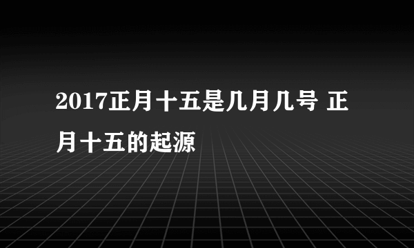 2017正月十五是几月几号 正月十五的起源