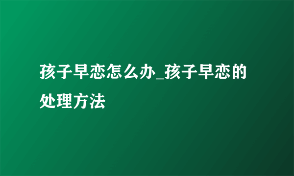 孩子早恋怎么办_孩子早恋的处理方法