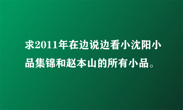 求2011年在边说边看小沈阳小品集锦和赵本山的所有小品。