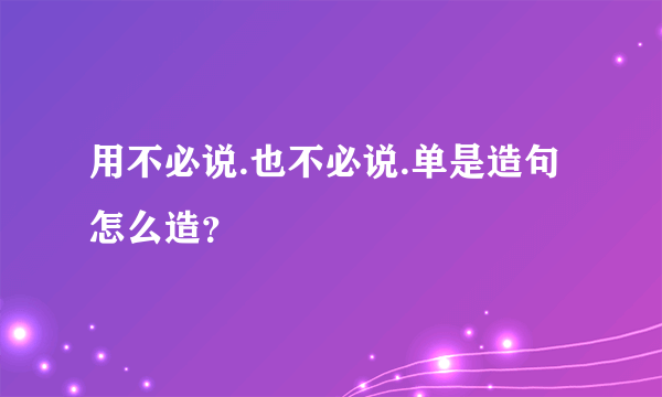 用不必说.也不必说.单是造句怎么造？