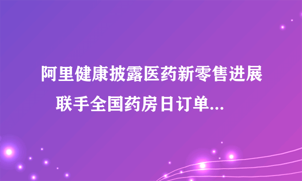 阿里健康披露医药新零售进展   联手全国药房日订单量超10万