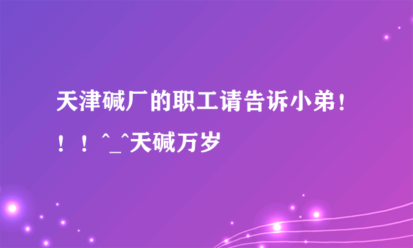 天津碱厂的职工请告诉小弟！！！^_^天碱万岁