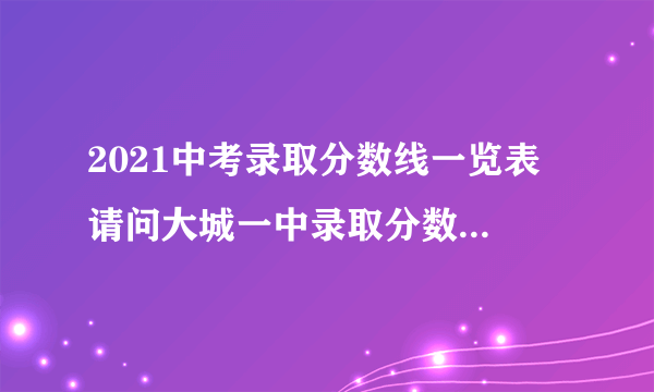 2021中考录取分数线一览表 请问大城一中录取分数线是多少