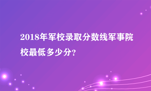 2018年军校录取分数线军事院校最低多少分？