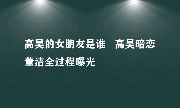 高昊的女朋友是谁   高昊暗恋董洁全过程曝光