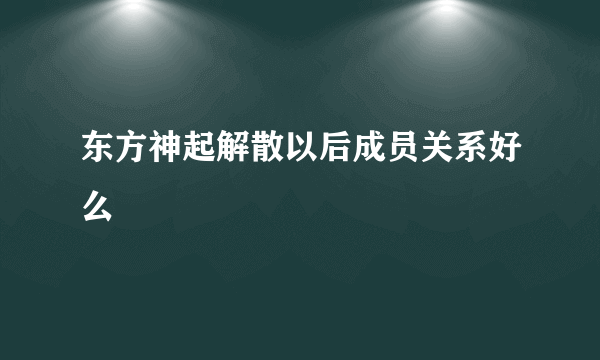 东方神起解散以后成员关系好么