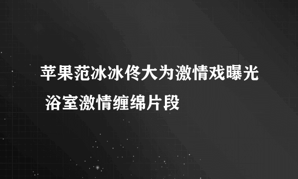 苹果范冰冰佟大为激情戏曝光 浴室激情缠绵片段