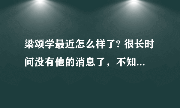 梁颂学最近怎么样了? 很长时间没有他的消息了，不知道他现在情况如何？