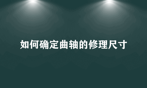 如何确定曲轴的修理尺寸