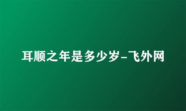 耳顺之年是多少岁-飞外网